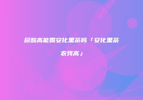 尿酸高能喝安化黑茶吗「安化黑茶农残高」