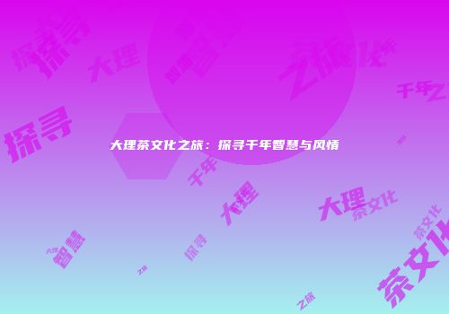 大理茶文化之旅：探寻千年智慧与风情