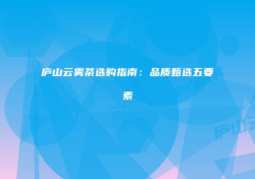 庐山云雾茶选购指南：品质甄选五要素