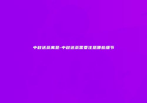 中秋送茶寓意-中秋送茶需要注意哪些细节
