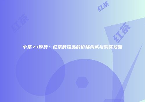 中茶73厚砖：红茶砖珍品的价格构成与购买攻略