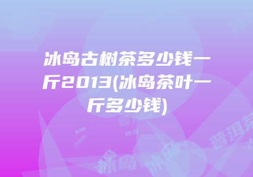 冰岛古树茶多少钱一斤2013(冰岛茶叶一斤多少钱)