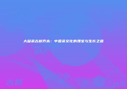 大益茶古树乔木：中国茶文化的瑰宝与生长之道