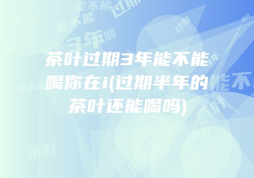 茶叶过期3年能不能喝你在i(过期半年的茶叶还能喝吗)