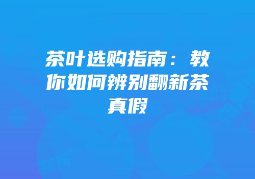 茶叶选购指南：教你如何辨别翻新茶真假