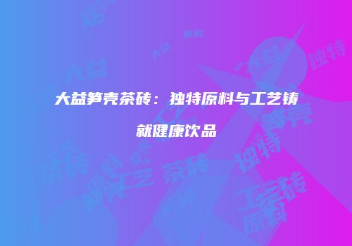 大益笋壳茶砖：独特原料与工艺铸就健康饮品