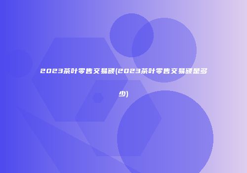 2023茶叶零售交易额(2023茶叶零售交易额是多少)