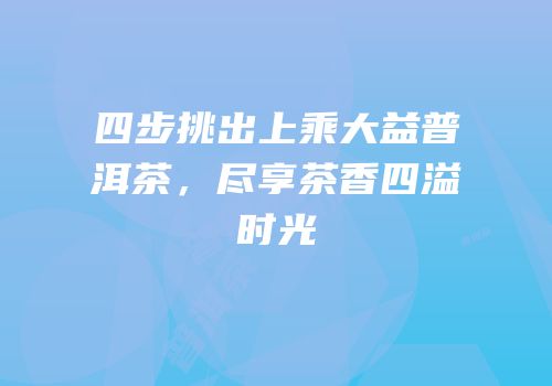 四步挑出上乘大益普洱茶，尽享茶香四溢时光