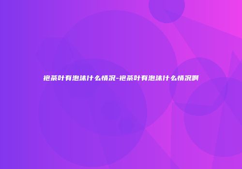 袍茶叶有泡沫什么情况-袍茶叶有泡沫什么情况啊