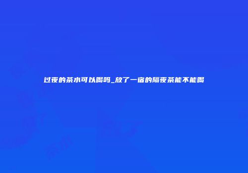 过夜的茶水可以喝吗_放了一宿的隔夜茶能不能喝