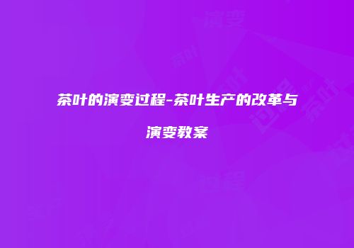茶叶的演变过程-茶叶生产的改革与演变教案