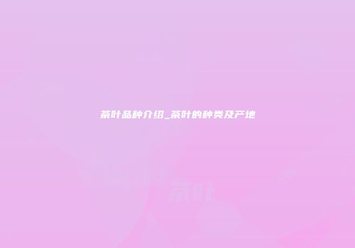 茶叶品种介绍_茶叶的种类及产地