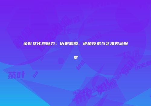 茶叶文化的魅力：历史渊源、种植技术与艺术内涵探索