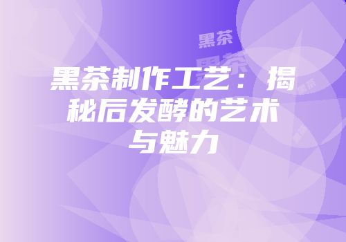 黑茶制作工艺：揭秘后发酵的艺术与魅力