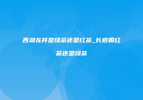 西湖龙井是绿茶还是红茶_长痘喝红茶还是绿茶