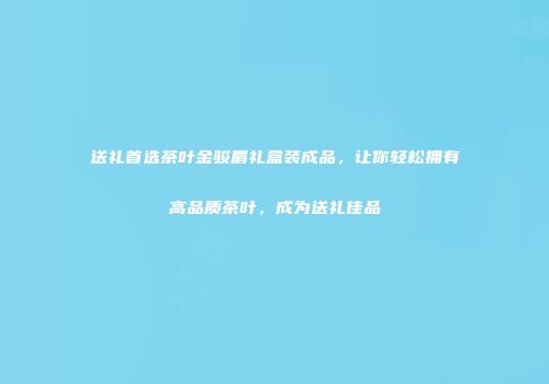 送礼首选茶叶金骏眉礼盒装成品，让你轻松拥有高品质茶叶，成为送礼佳品
