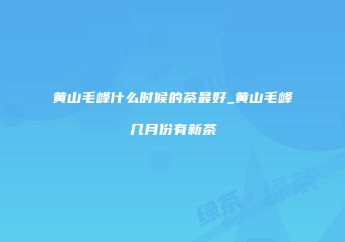 黄山毛峰什么时候的茶最好_黄山毛峰几月份有新茶