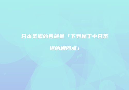 日本茶道的四规是「下列属于中日茶道的相同点」