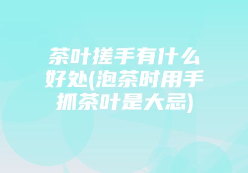 茶叶搓手有什么好处(泡茶时用手抓茶叶是大忌)