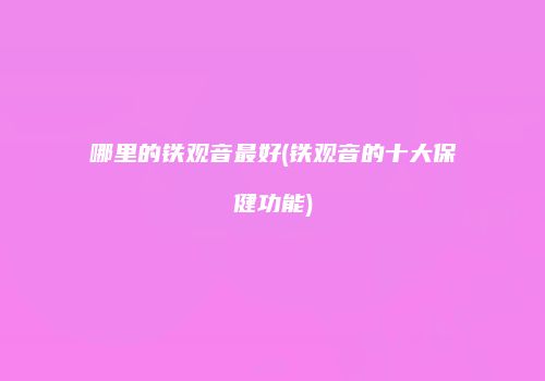 哪里的铁观音最好(铁观音的十大保健功能)