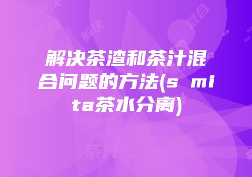 解决茶渣和茶汁混合问题的方法(sⅰmita茶水分离)