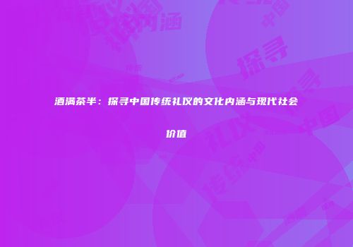 酒满茶半：探寻中国传统礼仪的文化内涵与现代社会价值