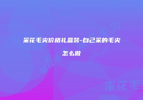 采花毛尖价格礼盒装-自己采的毛尖怎么做