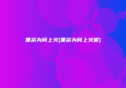 黑茶为何上火(黑茶为何上火呢)
