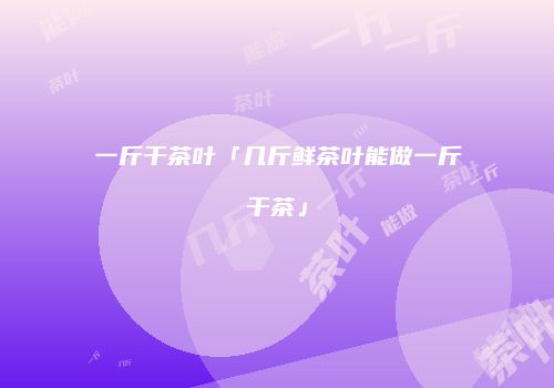 一斤干茶叶「几斤鲜茶叶能做一斤干茶」