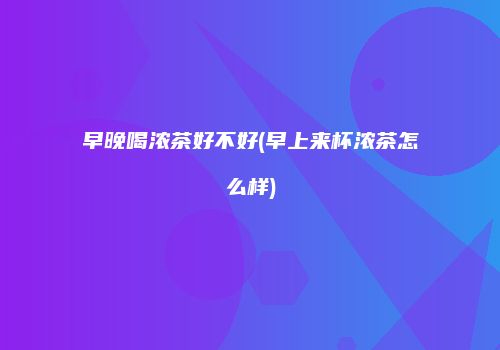 早晚喝浓茶好不好(早上来杯浓茶怎么样)