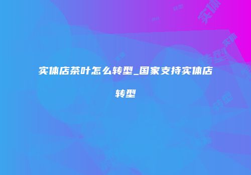 实体店茶叶怎么转型_国家支持实体店转型