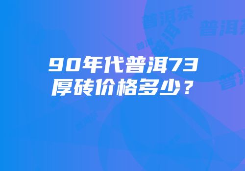 90年代普洱73厚砖价格多少？