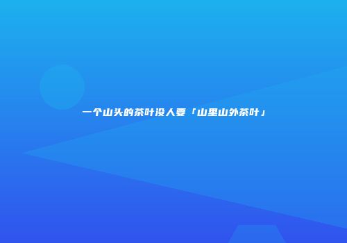一个山头的茶叶没人要「山里山外茶叶」