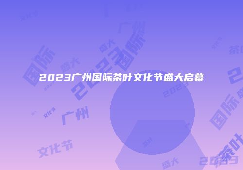 2023广州国际茶叶文化节盛大启幕