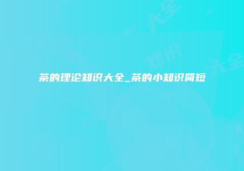 茶的理论知识大全_茶的小知识简短