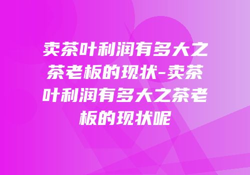 卖茶叶利润有多大之茶老板的现状-卖茶叶利润有多大之茶老板的现状呢