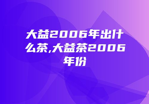 大益2006年出什么茶,大益茶2006年份