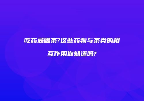 吃药忌喝茶?这些药物与茶类的相互作用你知道吗?