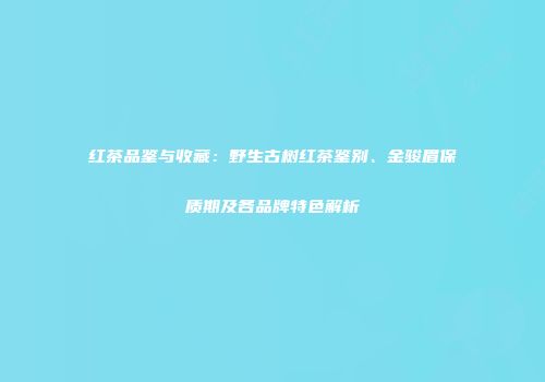 红茶品鉴与收藏：野生古树红茶鉴别、金骏眉保质期及各品牌特色解析