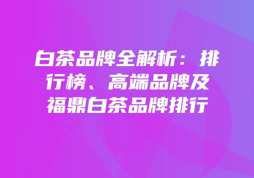 白茶品牌全解析：排行榜、高端品牌及福鼎白茶品牌排行
