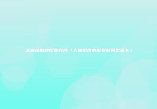 大益凤后的配货时间「大益凤后的配货时间是多久」