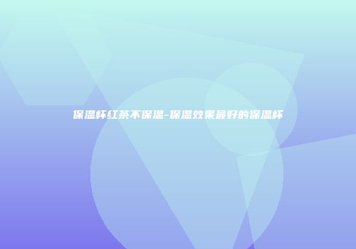 保温杯红茶不保温-保温效果最好的保温杯