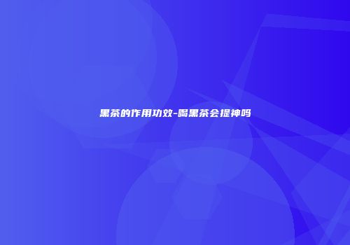 黑茶的作用功效-喝黑茶会提神吗