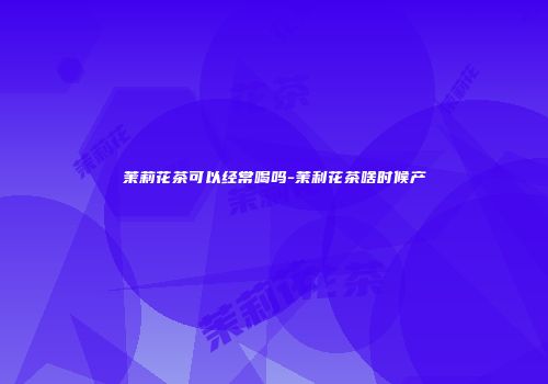 茉莉花茶可以经常喝吗-茉利花茶啥时候产