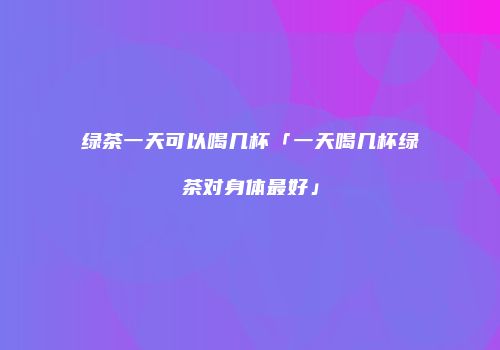 绿茶一天可以喝几杯「一天喝几杯绿茶对身体最好」