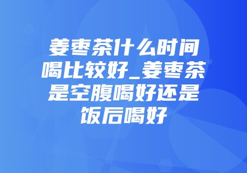 姜枣茶什么时间喝比较好_姜枣茶是空腹喝好还是饭后喝好