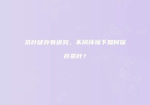 茶叶储存有讲究，不同环境下如何保存茶叶？