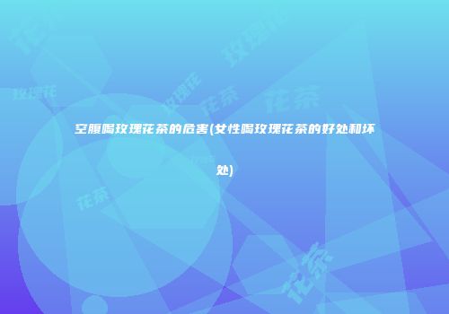 空腹喝玫瑰花茶的危害(女性喝玫瑰花茶的好处和坏处)
