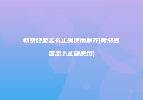 新紫砂壶怎么正确使用保养(新紫砂壶怎么正确使用)