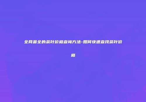全网最全的茶叶价格查询方法-如何快速查找茶叶价格